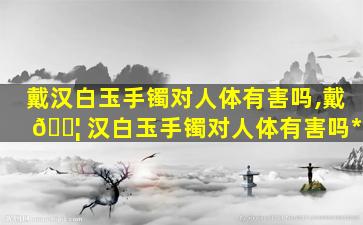 戴汉白玉手镯对人体有害吗,戴 🐦 汉白玉手镯对人体有害吗*